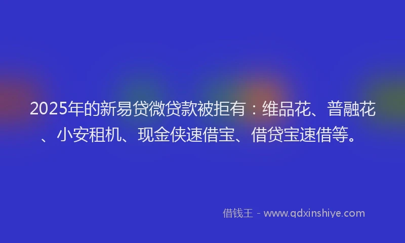 2025年的新易贷微贷款被拒有：维品花、普融花、小安租机、现金侠速借宝、借贷宝速借等。
