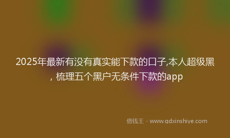 2025年最新有没有真实能下款的口子,本人超级黑，梳理五个黑户无条件下款的app
