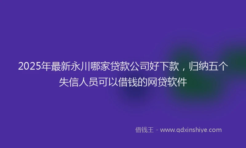 2025年最新永川哪家贷款公司好下款，归纳五个失信人员可以借钱的网贷软件
