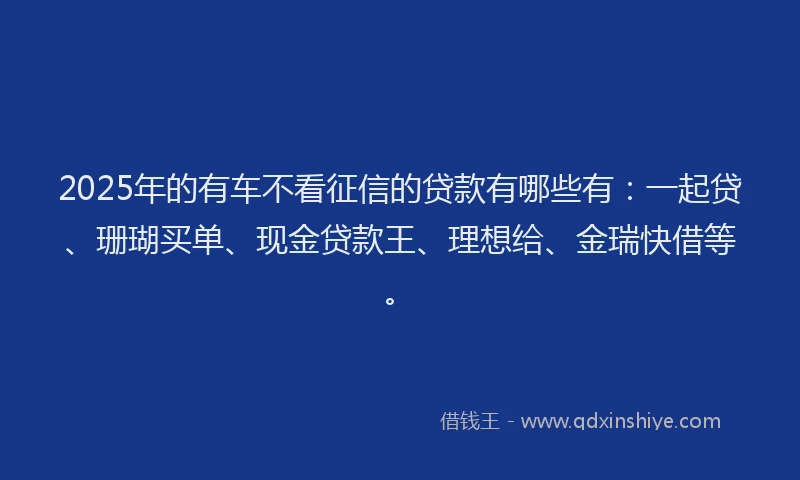 2025年的有车不看征信的贷款有哪些有：一起贷、珊瑚买单、现金贷款王、理想给、金瑞快借等。
