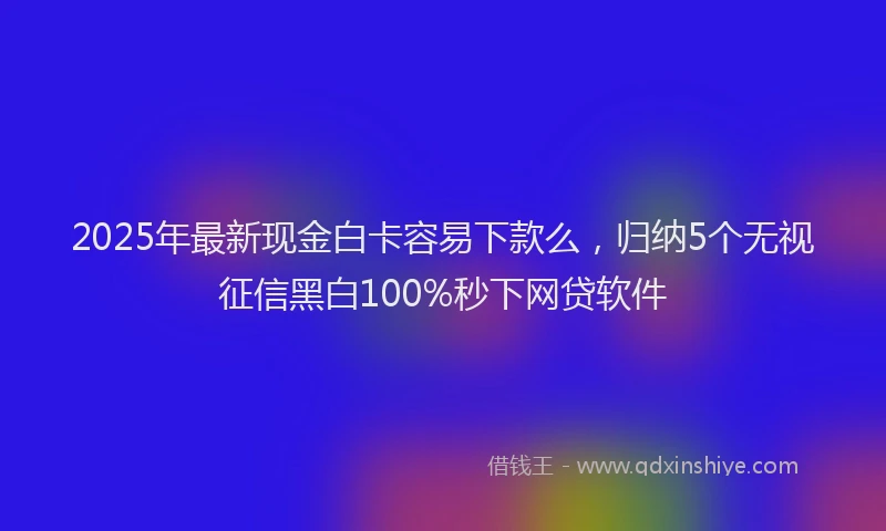 2025年最新现金白卡容易下款么，归纳5个无视征信黑白100%秒下网贷软件