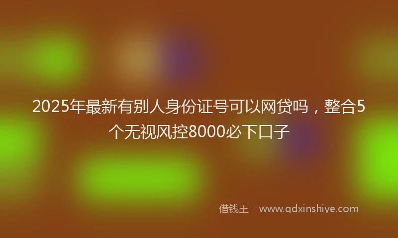 2025年最新有别人身份证号可以网贷吗，整合5个无视风控8000必下口子
