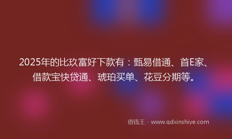 2025年的比玖富好下款有：甄易借通、首E家、借款宝快贷通、琥珀买单、花豆分期等。
