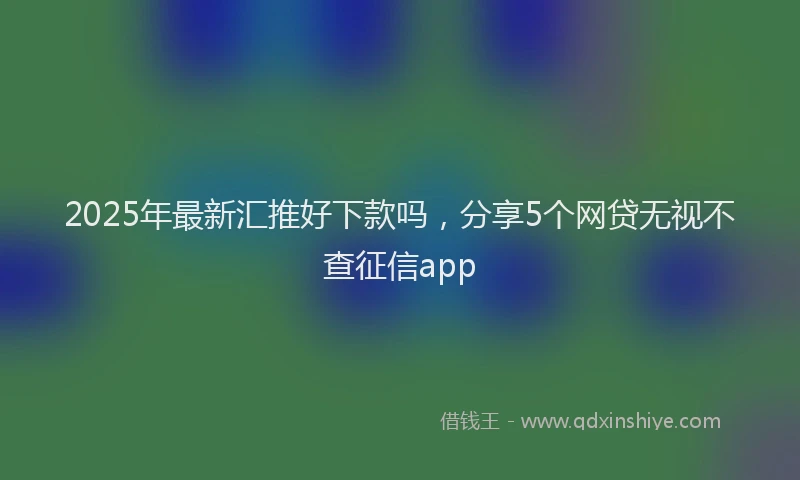2025年最新汇推好下款吗，分享5个网贷无视不查征信app