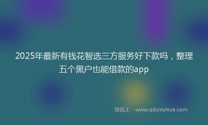 2025年最新有钱花智选三方服务好下款吗，整理五个黑户也能借款的app