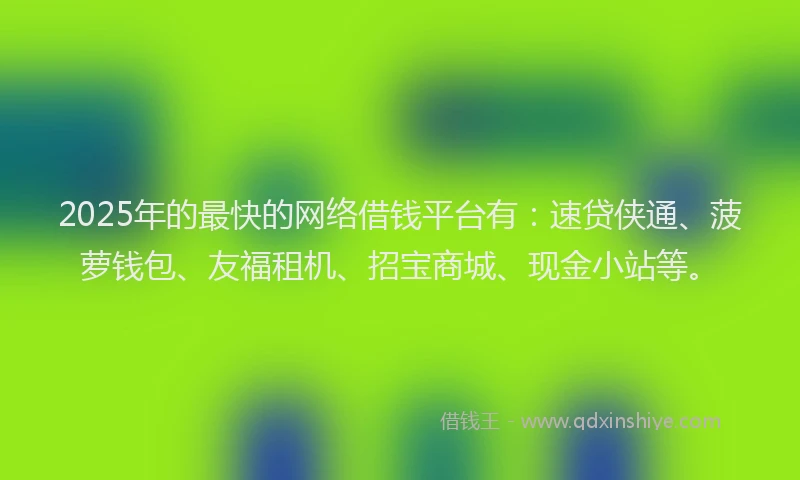 2025年的最快的网络借钱平台有：速贷侠通、菠萝钱包、友福租机、招宝商城、现金小站等。