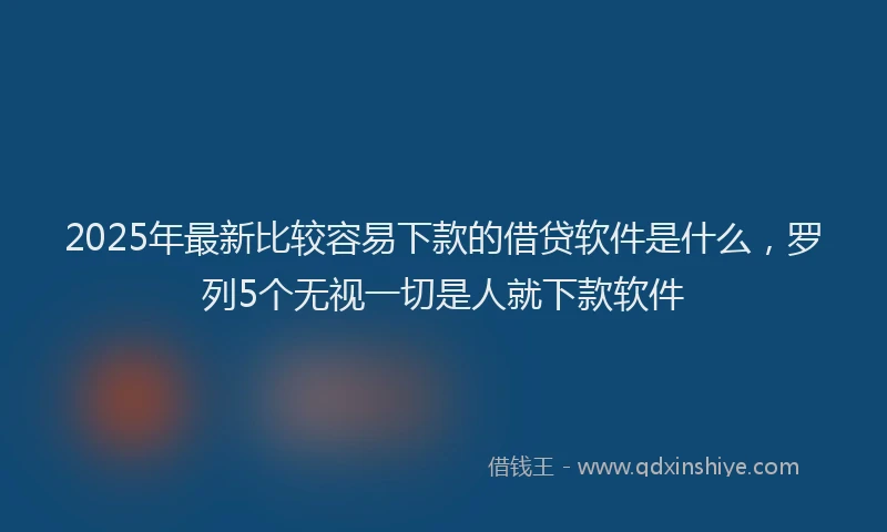 2025年最新比较容易下款的借贷软件是什么，罗列5个无视一切是人就下款软件
