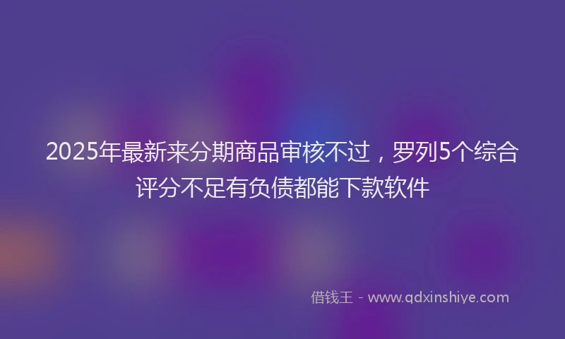 2025年最新来分期商品审核不过，罗列5个综合评分不足有负债都能下款软件