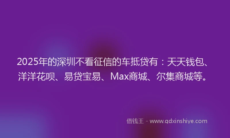 2025年的深圳不看征信的车抵贷有：天天钱包、洋洋花呗、易贷宝易、Max商城、尔集商城等。