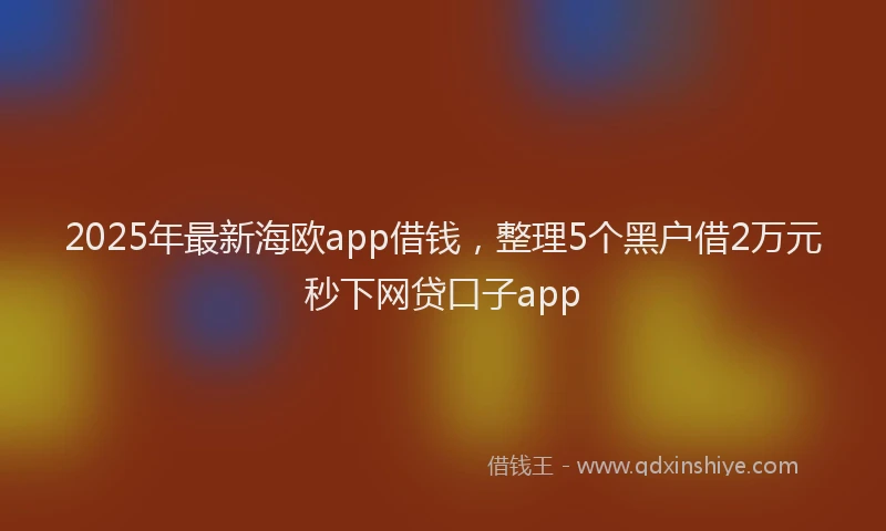 2025年最新海欧app借钱，整理5个黑户借2万元秒下网贷口子app
