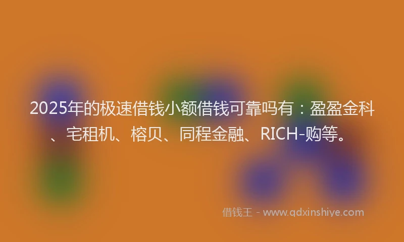 2025年的极速借钱小额借钱可靠吗有：盈盈金科、宅租机、榕贝、同程金融、RICH-购等。