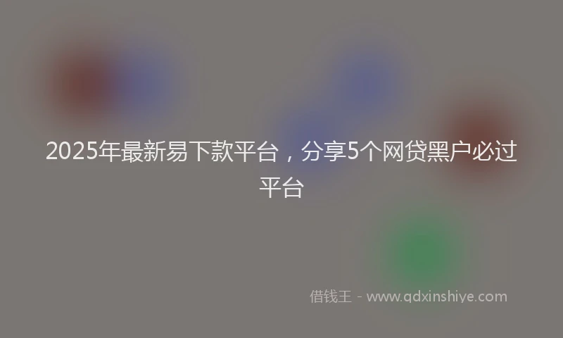 2025年最新易下款平台，分享5个网贷黑户必过平台