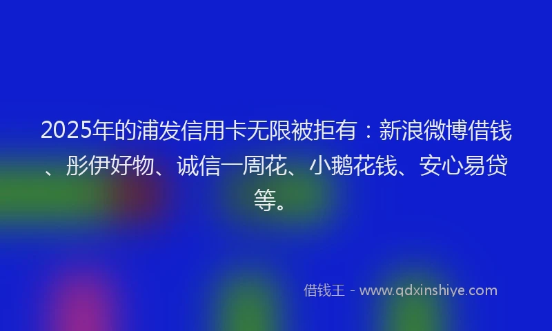 2025年的浦发信用卡无限被拒有：新浪微博借钱、彤伊好物、诚信一周花、小鹅花钱、安心易贷等。