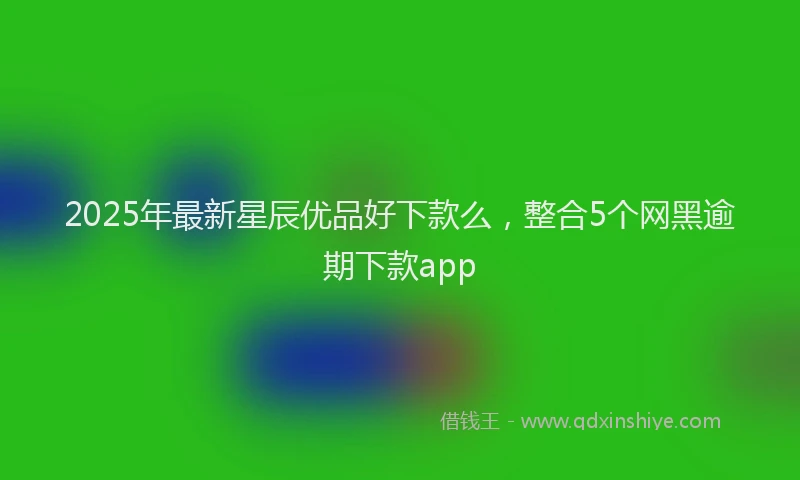 2025年最新星辰优品好下款么，整合5个网黑逾期下款app