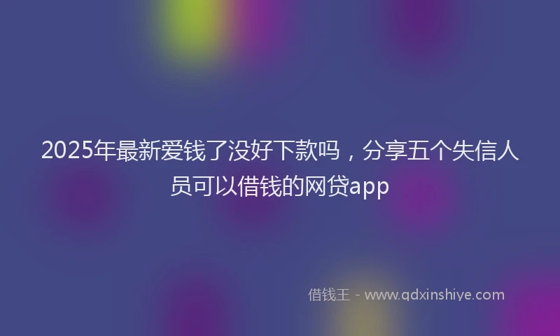 2025年最新爱钱了没好下款吗，分享五个失信人员可以借钱的网贷app
