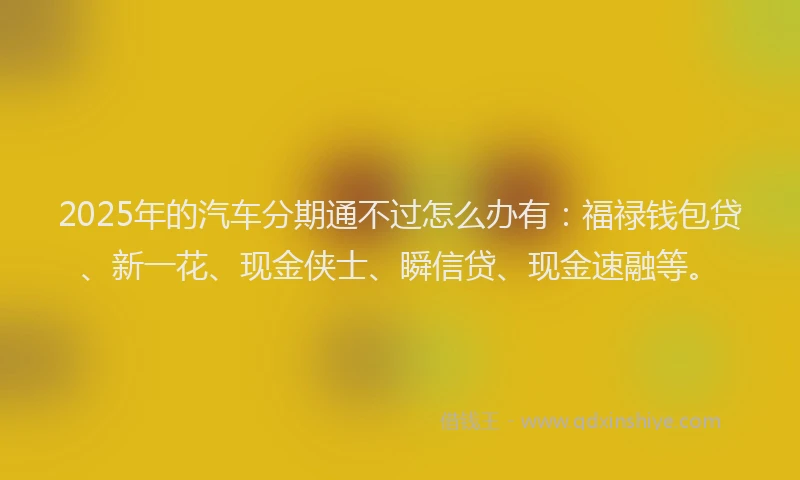 2025年的汽车分期通不过怎么办有：福禄钱包贷、新一花、现金侠士、瞬信贷、现金速融等。