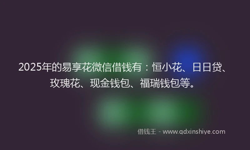 2025年的易享花微信借钱有：恒小花、日日贷、玫瑰花、现金钱包、福瑞钱包等。
