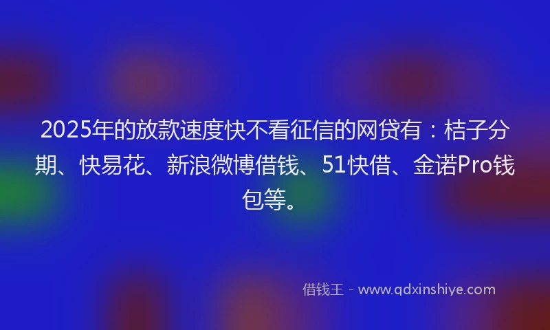 2025年的放款速度快不看征信的网贷有：桔子分期、快易花、新浪微博借钱、51快借、金诺Pro钱包等。