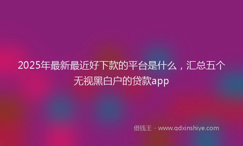 2025年最新最近好下款的平台是什么，汇总五个无视黑白户的贷款app