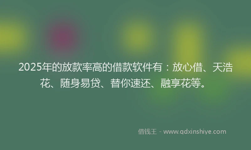 2025年的放款率高的借款软件有：放心借、天浩花、随身易贷、替你速还、融享花等。