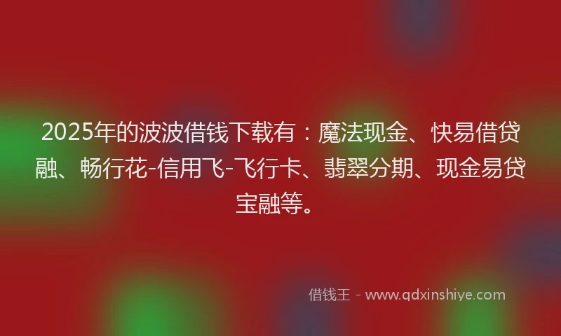 2025年的波波借钱下载有：魔法现金、快易借贷融、畅行花-信用飞-飞行卡、翡翠分期、现金易贷宝融等。