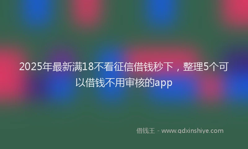 2025年最新满18不看征信借钱秒下，整理5个可以借钱不用审核的app