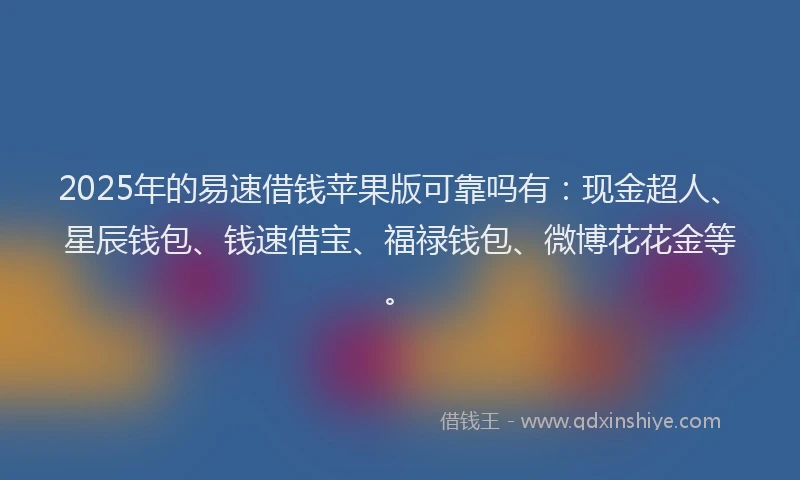 2025年的易速借钱苹果版可靠吗有：现金超人、星辰钱包、钱速借宝、福禄钱包、微博花花金等。