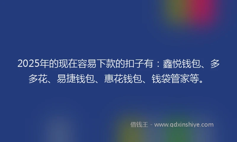 2025年的现在容易下款的扣子有：鑫悦钱包、多多花、易捷钱包、惠花钱包、钱袋管家等。