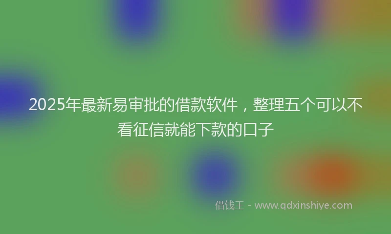 2025年最新易审批的借款软件，整理五个可以不看征信就能下款的口子