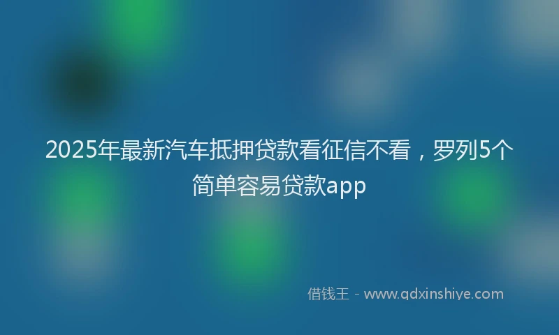 2025年最新汽车抵押贷款看征信不看，罗列5个简单容易贷款app