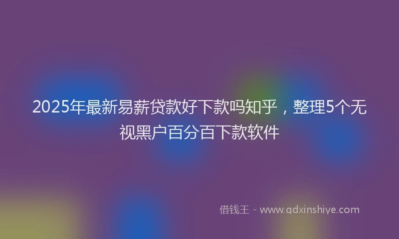 2025年最新易薪贷款好下款吗知乎，整理5个无视黑户百分百下款软件