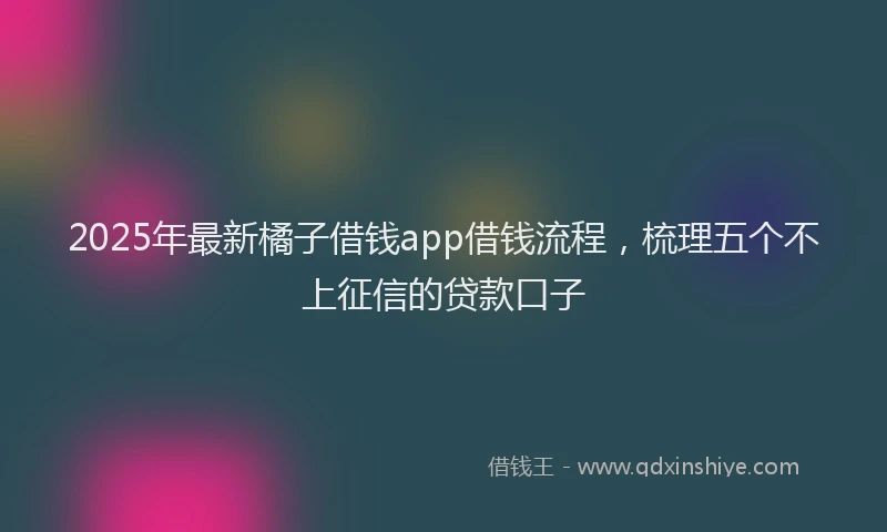 2025年最新橘子借钱app借钱流程，梳理五个不上征信的贷款口子