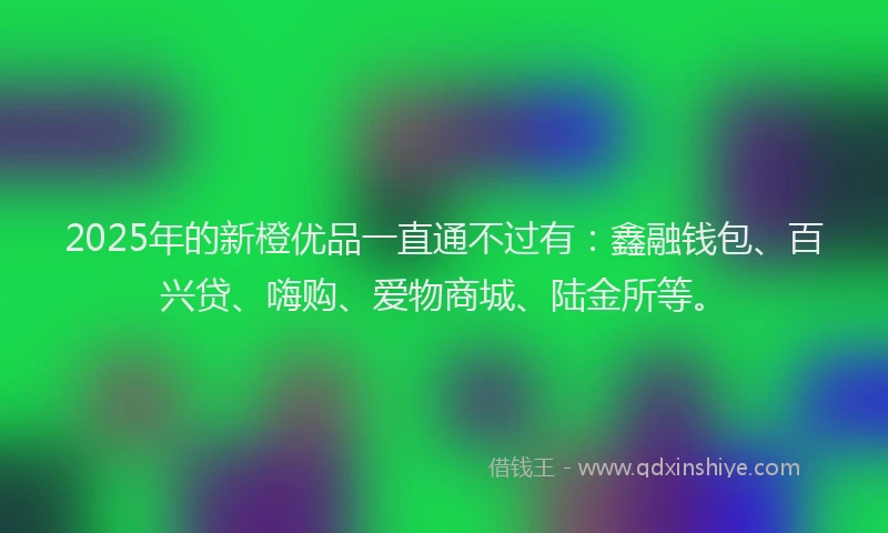 2025年的新橙优品一直通不过有：鑫融钱包、百兴贷、嗨购、爱物商城、陆金所等。