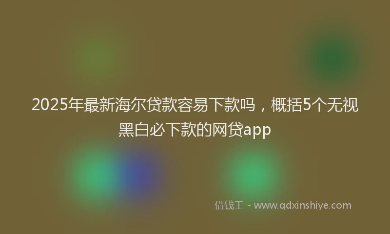 2025年最新海尔贷款容易下款吗，概括5个无视黑白必下款的网贷app