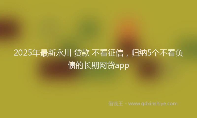 2025年最新永川 贷款 不看征信，归纳5个不看负债的长期网贷app