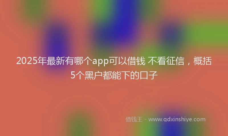 2025年最新有哪个app可以借钱 不看征信，概括5个黑户都能下的口子