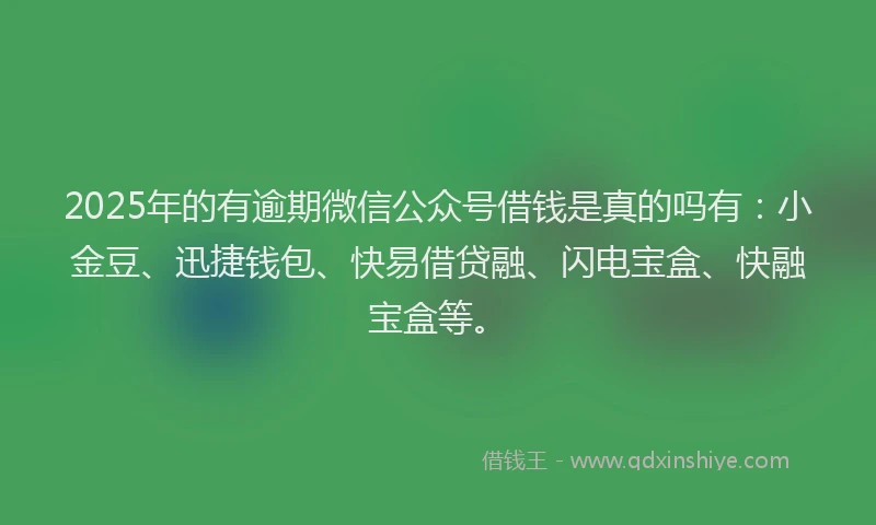 2025年的有逾期微信公众号借钱是真的吗有：小金豆、迅捷钱包、快易借贷融、闪电宝盒、快融宝盒等。