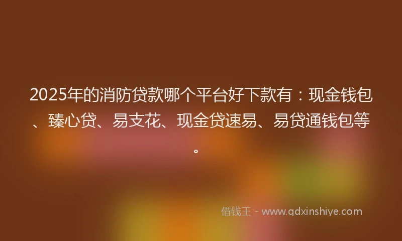 2025年的消防贷款哪个平台好下款有：现金钱包、臻心贷、易支花、现金贷速易、易贷通钱包等。