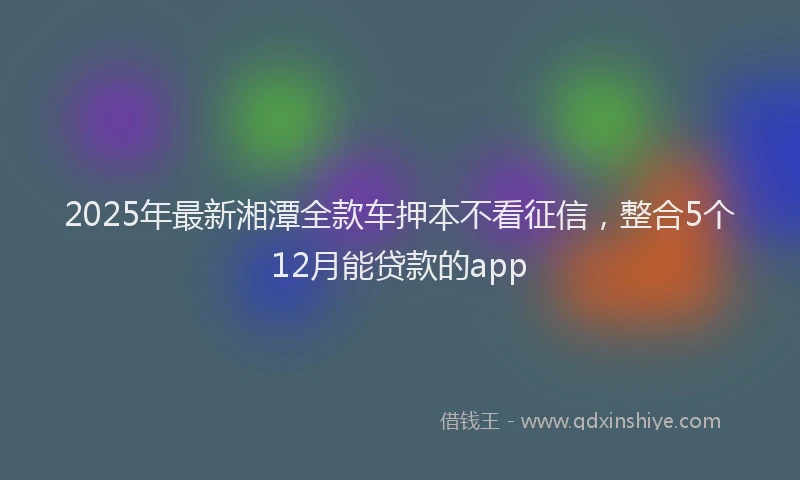 2025年最新湘潭全款车押本不看征信，整合5个12月能贷款的app