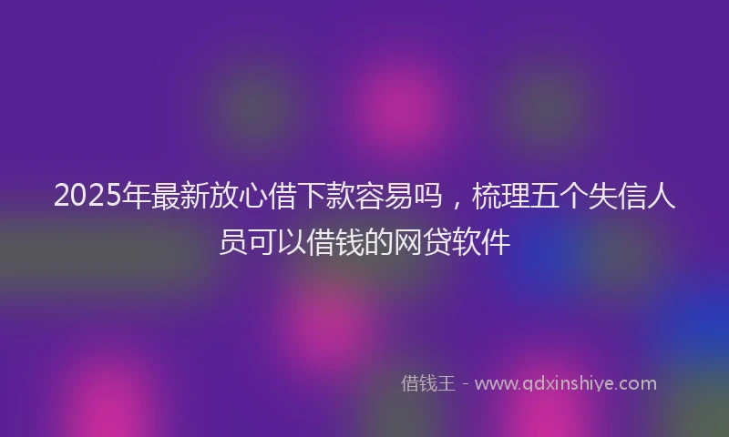 2025年最新放心借下款容易吗，梳理五个失信人员可以借钱的网贷软件