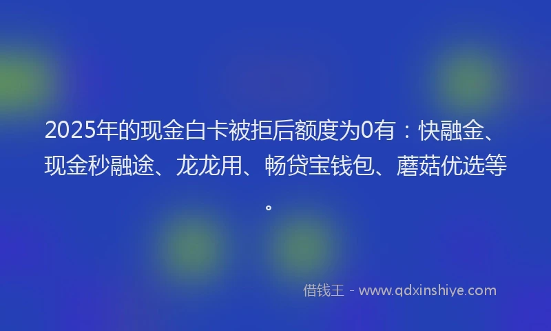 2025年的现金白卡被拒后额度为0有：快融金、现金秒融途、龙龙用、畅贷宝钱包、蘑菇优选等。