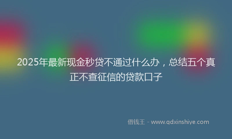 2025年最新现金秒贷不通过什么办，总结五个真正不查征信的贷款口子