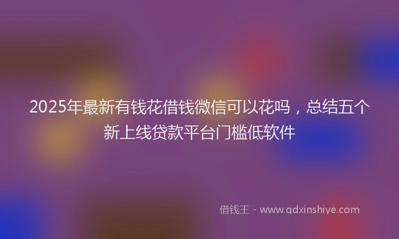 2025年最新有钱花借钱微信可以花吗，总结五个新上线贷款平台门槛低软件