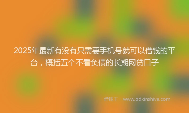 2025年最新有没有只需要手机号就可以借钱的平台，概括五个不看负债的长期网贷口子