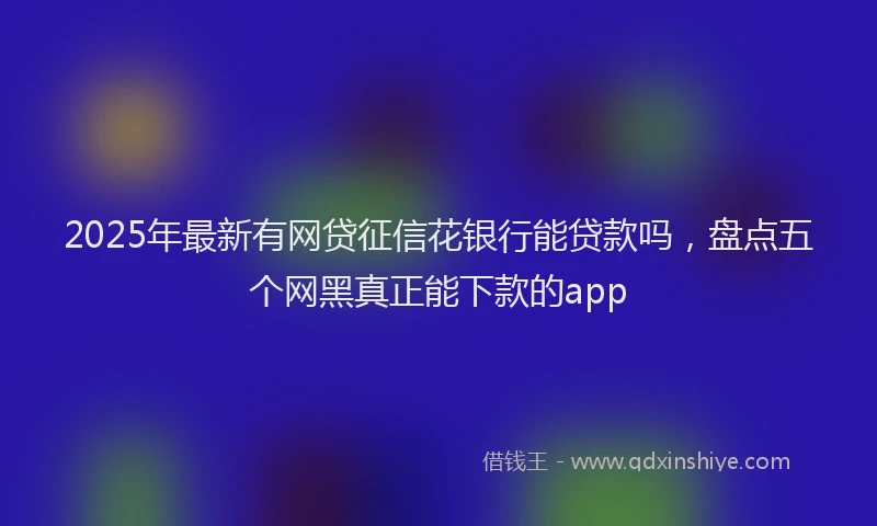 2025年最新有网贷征信花银行能贷款吗，盘点五个网黑真正能下款的app