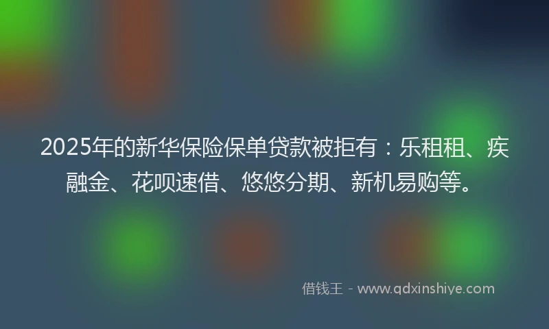 2025年的新华保险保单贷款被拒有：乐租租、疾融金、花呗速借、悠悠分期、新机易购等。