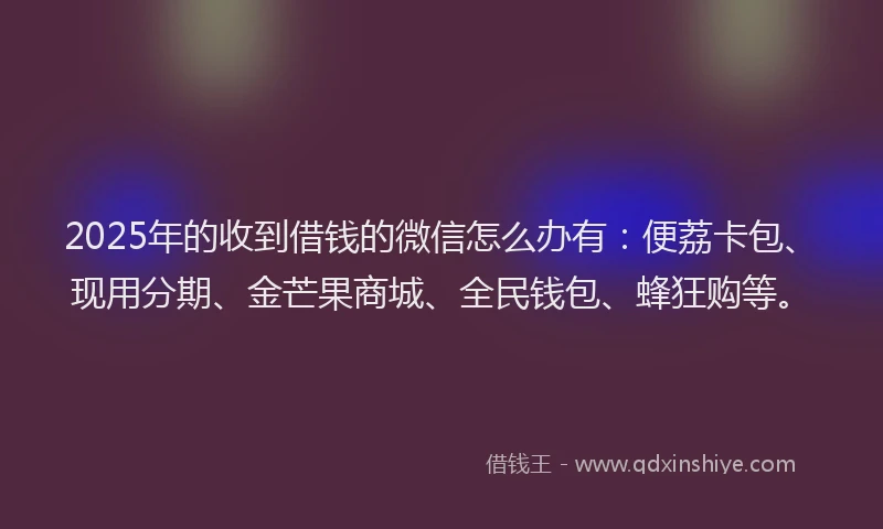 2025年的收到借钱的微信怎么办有：便荔卡包、现用分期、金芒果商城、全民钱包、蜂狂购等。