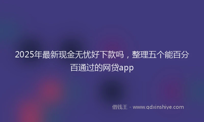 2025年最新现金无忧好下款吗，整理五个能百分百通过的网贷app