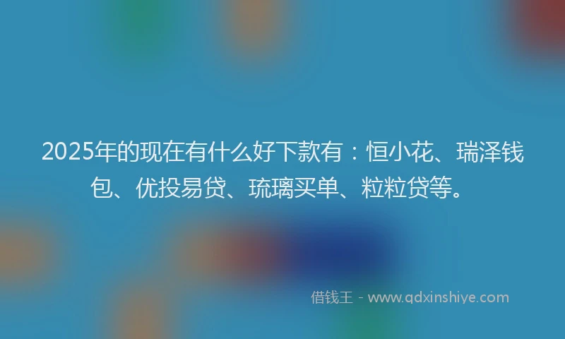 2025年的现在有什么好下款有：恒小花、瑞泽钱包、优投易贷、琉璃买单、粒粒贷等。