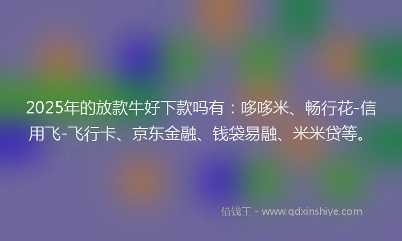 2025年的放款牛好下款吗有：哆哆米、畅行花-信用飞-飞行卡、京东金融、钱袋易融、米米贷等。